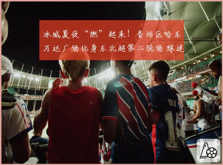 冰城夏夜“燃”起来!香坊区哈东万达广场化身东北超第二现场 球迷共赴热血之约