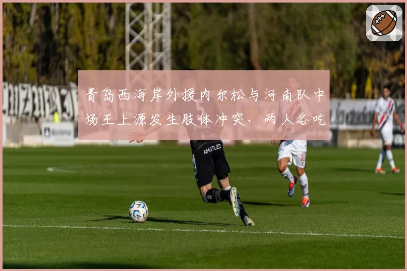青岛西海岸外援内尔松与河南队中场王上源发生肢体冲突，两人各吃一张黄牌但争议未平
