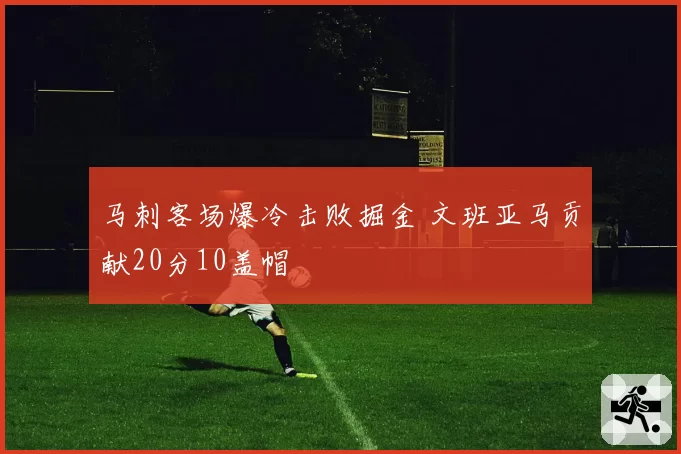 马刺客场爆冷击败掘金 文班亚马贡献20分10盖帽