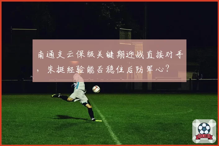 南通支云保级关键期迎战直接对手，朱挺经验能否稳住后防军心？