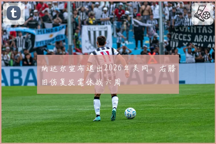纳达尔宣布退出2026年美网，右膝旧伤复发需休战六周